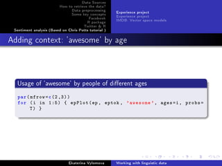 Data Sources
How to retrieve the data?
Data preprocessing
Some key concepts
Facebook
R package
Twitter  R
Sentiment analysis (Based on Chris Potts tutorial )
Experience project
Experience project
IMDB: Vector space models
Adding context: 'awesome' by age
Usage of 'awesome' by people of dierent ages
par(mfrow=c(2,3))
for (i in 1:5) { epPlot(ep, eptok , 'awesome ', ages=i, probs=
T) }
Ekaterina Vylomova Working with linguistic data
 
