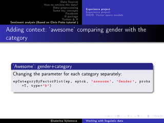 Data Sources
How to retrieve the data?
Data preprocessing
Some key concepts
Facebook
R package
Twitter  R
Sentiment analysis (Based on Chris Potts tutorial )
Experience project
Experience project
IMDB: Vector space models
Adding context: 'awesome' comparing gender with the
category
'Awesome': gender+category
Changing the parameter for each category separately:
epCategoryByFactorPlot(ep, eptok , 'awesome ', 'Gender ', probs
=T, type='b')
Ekaterina Vylomova Working with linguistic data
 