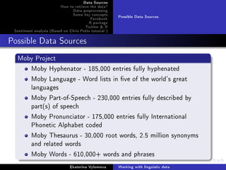 Data Sources
How to retrieve the data?
Data preprocessing
Some key concepts
Facebook
R package
Twitter & R
Sentiment analysis (Based on Chris Potts tutorial )
Possible Data Sources
Possible Data Sources
Moby Project
Moby Hyphenator - 185,000 entries fully hyphenated
Moby Language - Word lists in ve of the world's great
languages
Moby Part-of-Speech - 230,000 entries fully described by
part(s) of speech
Moby Pronunciator - 175,000 entries fully International
Phonetic Alphabet coded
Moby Thesaurus - 30,000 root words, 2.5 million synonyms
and related words
Moby Words - 610,000+ words and phrases
Ekaterina Vylomova Working with linguistic data
 