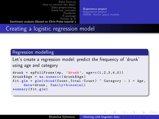 Data Sources
How to retrieve the data?
Data preprocessing
Some key concepts
Facebook
R package
Twitter  R
Sentiment analysis (Based on Chris Potts tutorial )
Experience project
Experience project
IMDB: Vector space models
Creating a logistic regression model
Regression modelling
Let's create a regression model: predict the frequency of 'drunk'
using age and category
drunk = epFullFrame(ep, 'drunk', age=c(1,2,3,4,5))
drunk$Age = as.numeric(drunk$Age)
fit.glm = glm(cbind(Count ,Total -Count) ~ Category - 1 + Age ,
data=drunk , family=binomial)
summary(fit.glm)
Ekaterina Vylomova Working with linguistic data
 