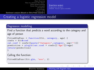 Data Sources
How to retrieve the data?
Data preprocessing
Some key concepts
Facebook
R package
Twitter  R
Sentiment analysis (Based on Chris Potts tutorial )
Experience project
Experience project
IMDB: Vector space models
Creating a logistic regression model
Regression modelling
Find a function that predicts a word according to the category and
age of person
FittedGlmFunc = function(fit , category , age) {
coefs = fit$coef
cat.coef = coefs[[ paste('Category ',category , sep='')]]
prediction = plogis(cat.coef + coefs [['Age']]*age)
return(prediction)
}
Calling the function:
FittedGlmFunc(fit.glm , 'wow', 1)
Ekaterina Vylomova Working with linguistic data
 