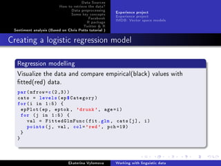 Data Sources
How to retrieve the data?
Data preprocessing
Some key concepts
Facebook
R package
Twitter  R
Sentiment analysis (Based on Chris Potts tutorial )
Experience project
Experience project
IMDB: Vector space models
Creating a logistic regression model
Regression modelling
Visualize the data and compare empirical(black) values with
tted(red) data.
par(mfrow=c(2,3))
cats = levels(ep$Category)
for(i in 1:5) {
epPlot(ep , eptok , 'drunk', age=i)
for (j in 1:5) {
val = FittedGlmFunc(fit.glm , cats[j], i)
points(j, val , col='red', pch =19)
}
}
Ekaterina Vylomova Working with linguistic data
 