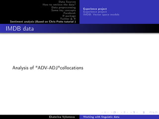 Data Sources
How to retrieve the data?
Data preprocessing
Some key concepts
Facebook
R package
Twitter  R
Sentiment analysis (Based on Chris Potts tutorial )
Experience project
Experience project
IMDB: Vector space models
IMDB data
Analysis of ADV-ADJcollocations
Ekaterina Vylomova Working with linguistic data
 