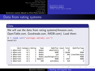 Data Sources
How to retrieve the data?
Data preprocessing
Some key concepts
Facebook
R package
Twitter  R
Sentiment analysis (Based on Chris Potts tutorial )
Experience project
Experience project
IMDB: Vector space models
Data from rating systems
Data
We will use the data from rating systems(Amazon.com,
OpenTable.com, Goodreads.com, IMDB.com). Load them:
d = read.csv('ratings -advadj.csv')
head(d)
Ekaterina Vylomova Working with linguistic data
 