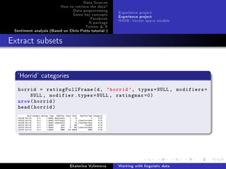 Data Sources
How to retrieve the data?
Data preprocessing
Some key concepts
Facebook
R package
Twitter  R
Sentiment analysis (Based on Chris Potts tutorial )
Experience project
Experience project
IMDB: Vector space models
Extract subsets
'Horrid' categories
horrid = ratingFullFrame(d, 'horrid ', types=NULL , modifiers=
NULL , modifier.types=NULL , ratingmax =0)
nrow(horrid)
head(horrid)
Ekaterina Vylomova Working with linguistic data
 
