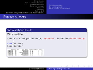 Data Sources
How to retrieve the data?
Data preprocessing
Some key concepts
Facebook
R package
Twitter  R
Sentiment analysis (Based on Chris Potts tutorial )
Experience project
Experience project
IMDB: Vector space models
Extract subsets
'Absolutely'+'Horrid'
With modier:
horrid = ratingFullFrame(d, 'horrid ', modifiers='absolutely '
)
nrow(horrid)
head(horrid)
Ekaterina Vylomova Working with linguistic data
 