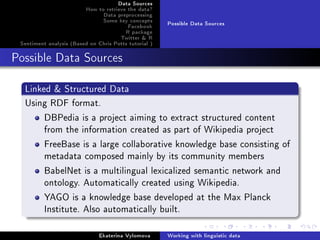 Data Sources
How to retrieve the data?
Data preprocessing
Some key concepts
Facebook
R package
Twitter  R
Sentiment analysis (Based on Chris Potts tutorial )
Possible Data Sources
Possible Data Sources
Linked  Structured Data
Using RDF format.
DBPedia is a project aiming to extract structured content
from the information created as part of Wikipedia project
FreeBase is a large collaborative knowledge base consisting of
metadata composed mainly by its community members
BabelNet is a multilingual lexicalized semantic network and
ontology. Automatically created using Wikipedia.
YAGO is a knowledge base developed at the Max Planck
Institute. Also automatically built.
Ekaterina Vylomova Working with linguistic data
 