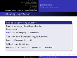 Data Sources
How to retrieve the data?
Data preprocessing
Some key concepts
Facebook
R package
Twitter  R
Sentiment analysis (Based on Chris Potts tutorial )
Experience project
Experience project
IMDB: Vector space models
Evaluating expectation
Predict category using adjective
Predict a category based on adjective.
Expectation:
sum(horrid$Category * horrid$Pr)
The same does ExpectedCategory function:
ExpectedCategory(horrid)
Adding value to the plot:
ratingPlot(d, 'horrid ', probs=TRUE , ec=TRUE)
Ekaterina Vylomova Working with linguistic data
 
