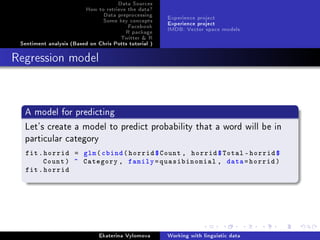 Data Sources
How to retrieve the data?
Data preprocessing
Some key concepts
Facebook
R package
Twitter  R
Sentiment analysis (Based on Chris Potts tutorial )
Experience project
Experience project
IMDB: Vector space models
Regression model
A model for predicting
Let's create a model to predict probability that a word will be in
particular category
fit.horrid = glm(cbind(horrid$Count , horrid$Total -horrid$
Count) ~ Category , family=quasibinomial , data=horrid)
fit.horrid
Ekaterina Vylomova Working with linguistic data
 