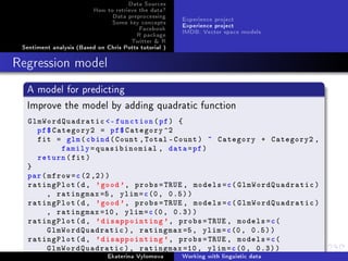 Data Sources
How to retrieve the data?
Data preprocessing
Some key concepts
Facebook
R package
Twitter  R
Sentiment analysis (Based on Chris Potts tutorial )
Experience project
Experience project
IMDB: Vector space models
Regression model
A model for predicting
Improve the model by adding quadratic function
GlmWordQuadratic -function(pf) {
pf$Category2 = pf$Category ^2
fit = glm(cbind(Count ,Total -Count) ~ Category + Category2 ,
family=quasibinomial , data=pf)
return(fit)
}
par(mfrow=c(2,2))
ratingPlot(d, 'good', probs=TRUE , models=c(GlmWordQuadratic)
, ratingmax=5, ylim=c(0, 0.5))
ratingPlot(d, 'good', probs=TRUE , models=c(GlmWordQuadratic)
, ratingmax =10, ylim=c(0, 0.3))
ratingPlot(d, 'disappointing ', probs=TRUE , models=c(
GlmWordQuadratic), ratingmax=5, ylim=c(0, 0.5))
ratingPlot(d, 'disappointing ', probs=TRUE , models=c(
GlmWordQuadratic), ratingmax =10, ylim=c(0, 0.3))
Ekaterina Vylomova Working with linguistic data
 