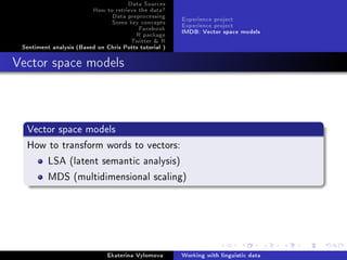 Data Sources
How to retrieve the data?
Data preprocessing
Some key concepts
Facebook
R package
Twitter  R
Sentiment analysis (Based on Chris Potts tutorial )
Experience project
Experience project
IMDB: Vector space models
Vector space models
Vector space models
How to transform words to vectors:
LSA (latent semantic analysis)
MDS (multidimensional scaling)
Ekaterina Vylomova Working with linguistic data
 