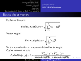 Data Sources
How to retrieve the data?
Data preprocessing
Some key concepts
Facebook
R package
Twitter  R
Sentiment analysis (Based on Chris Potts tutorial )
Experience project
Experience project
IMDB: Vector space models
Basics about vectors
Euclidean distance:
EuclideanDist(x, y) =
n
i=1
(xi − yi)2
Vector length:
VectorLength(x) =
n
i=1
(xi)2
Vector normalization - component divided by its length.
Cosine between vectors:
CosineDist(x, y) = 1 −
n
i=1 (xi) ∗ n
i=1 (yi)
VectorLength(x) ∗ VectorLength(y)
Ekaterina Vylomova Working with linguistic data
 