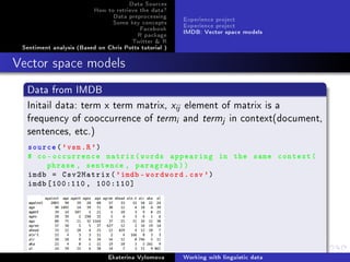 Data Sources
How to retrieve the data?
Data preprocessing
Some key concepts
Facebook
R package
Twitter  R
Sentiment analysis (Based on Chris Potts tutorial )
Experience project
Experience project
IMDB: Vector space models
Vector space models
Data from IMDB
Initail data: term x term matrix, xij element of matrix is a
frequency of cooccurrence of termi and termj in context(document,
sentences, etc.)
source('vsm.R')
# co-occurrence matrix(words appearing in the same context(
phrase , sentence , paragraph))
imdb = Csv2Matrix('imdb -wordword.csv')
imdb [100:110 , 100:110]
Ekaterina Vylomova Working with linguistic data
 