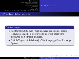 Data Sources
How to retrieve the data?
Data preprocessing
Some key concepts
Facebook
R package
Twitter  R
Sentiment analysis (Based on Chris Potts tutorial )
Possible Data Sources
Possible Data Sources
Spoken corpus
TalkBank(multilingual): rst language acquisition, second
language acquisition, conversation analysis, classroom
discourse, and aphasic language.
CHILDES(part of TalkBank): Child Language Data Exchange
System
Ekaterina Vylomova Working with linguistic data
 