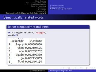 Data Sources
How to retrieve the data?
Data preprocessing
Some key concepts
Facebook
R package
Twitter  R
Sentiment analysis (Based on Chris Potts tutorial )
Experience project
Experience project
IMDB: Vector space models
Semantically related words
Extract semantically related words
df = Neighbors(imdb , 'happy')
head(df)
Ekaterina Vylomova Working with linguistic data
 