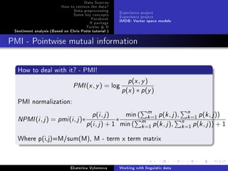 Data Sources
How to retrieve the data?
Data preprocessing
Some key concepts
Facebook
R package
Twitter  R
Sentiment analysis (Based on Chris Potts tutorial )
Experience project
Experience project
IMDB: Vector space models
PMI - Pointwise mutual information
How to deal with it? - PMI!
PMI(x, y) = log
p(x, y)
p(x) ∗ p(y)
PMI normalization:
NPMI(i, j) = pmi(i, j)∗
p(i, j)
p(i, j) + 1
∗
min ( m
k=1 p(k, j), n
k=1 p(k, j))
min ( m
k=1 p(k, j), n
k=1 p(k, j)) + 1
Where p(i,j)=M/sum(M), M - term x term matrix
Ekaterina Vylomova Working with linguistic data
 