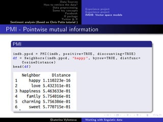 Data Sources
How to retrieve the data?
Data preprocessing
Some key concepts
Facebook
R package
Twitter  R
Sentiment analysis (Based on Chris Potts tutorial )
Experience project
Experience project
IMDB: Vector space models
PMI - Pointwise mutual information
PMI
imdb.ppcd = PMI(imdb , positive=TRUE , discounting=TRUE)
df = Neighbors(imdb.ppcd , 'happy', byrow=TRUE , distfunc=
CosineDistance)
head(df)
Ekaterina Vylomova Working with linguistic data
 