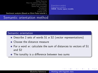Data Sources
How to retrieve the data?
Data preprocessing
Some key concepts
Facebook
R package
Twitter  R
Sentiment analysis (Based on Chris Potts tutorial )
Experience project
Experience project
IMDB: Vector space models
Semantic orientation method
Semantic orientation
Describe 2 sets of words S1 è S2 (vector representations)
Choose the distance measure
For a word w: calculate the sum of distances to vectors of S1
and S2
The tonality is a dierence between two sums
Ekaterina Vylomova Working with linguistic data
 