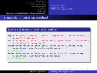 Data Sources
How to retrieve the data?
Data preprocessing
Some key concepts
Facebook
R package
Twitter  R
Sentiment analysis (Based on Chris Potts tutorial )
Experience project
Experience project
IMDB: Vector space models
Semantic orientation method
Example of semantic orientation method
neg = c('bad', 'nasty ', 'poor', 'negative ', 'unfortunate ', '
wrong', 'inferior ')
pos = c('good', 'nice', 'excellent ', 'positive ', 'fortunate '
, 'correct ', 'superior ')
SemanticOrientation(imdb.ppcd , word='great ', seeds1=neg ,
seeds2=pos , distfunc=CosineDistance)
# 0.8923544
SemanticOrientation(imdb.ppci , word='horrid ', seeds1=neg ,
seeds2=pos , distfunc=CosineDistance)
# -0.04741898
Ekaterina Vylomova Working with linguistic data
 