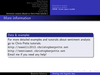 Data Sources
How to retrieve the data?
Data preprocessing
Some key concepts
Facebook
R package
Twitter  R
Sentiment analysis (Based on Chris Potts tutorial )
Experience project
Experience project
IMDB: Vector space models
More information
Data  examples
For more detailed examples and tutorials about sentiment analysis
go to Chris Potts tutorials.
http://nasslli2012.christopherpotts.net
http://sentiment.christopherpotts.net
Email me if you need any help!
Ekaterina Vylomova Working with linguistic data
 