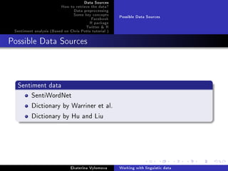 Data Sources
How to retrieve the data?
Data preprocessing
Some key concepts
Facebook
R package
Twitter  R
Sentiment analysis (Based on Chris Potts tutorial )
Possible Data Sources
Possible Data Sources
Sentiment data
SentiWordNet
Dictionary by Warriner et al.
Dictionary by Hu and Liu
Ekaterina Vylomova Working with linguistic data
 
