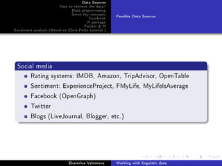 Data Sources
How to retrieve the data?
Data preprocessing
Some key concepts
Facebook
R package
Twitter  R
Sentiment analysis (Based on Chris Potts tutorial )
Possible Data Sources
Social media
Rating systems: IMDB, Amazon, TripAdvisor, OpenTable
Sentiment: ExperienceProject, FMyLife, MyLifeIsAverage
Facebook (OpenGraph)
Twitter
Blogs (LiveJournal, Blogger, etc.)
Ekaterina Vylomova Working with linguistic data
 