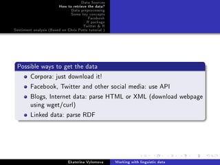 Data Sources
How to retrieve the data?
Data preprocessing
Some key concepts
Facebook
R package
Twitter  R
Sentiment analysis (Based on Chris Potts tutorial )
Possible ways to get the data
Corpora: just download it!
Facebook, Twitter and other social media: use API
Blogs, Internet data: parse HTML or XML (download webpage
using wget/curl)
Linked data: parse RDF
Ekaterina Vylomova Working with linguistic data
 