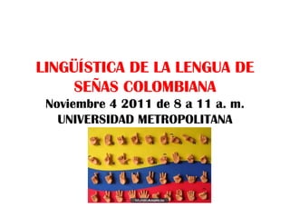 LINGÜÍSTICA DE LA LENGUA DE SEÑAS COLOMBIANA Noviembre 4 2011 de 8 a 11 a. m. UNIVERSIDAD METROPOLITANA 