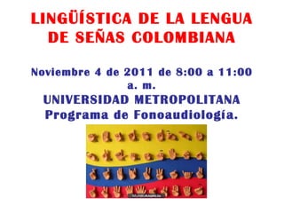 LINGÜÍSTICA DE LA LENGUA DE SEÑAS COLOMBIANA Noviembre 4 de 2011 de 8:00 a 11:00 a. m. UNIVERSIDAD METROPOLITANA Programa de Fonoaudiología. 