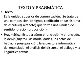 TEXTO Y PRAGMÁTICA
• Texto:
Es la unidad superior de comunicación. Se trata de
una composición de signos codificado en un sistema
de escritura( alfabeto) que forma una unidad de
sentido (oración proposición).
• Pragmática: Estudia cómo enunciación y enunciado,
la deixis(sujeto), las modalidades, los actos de
habla, la presuposición, la estructura informativa
del enunciado, el análisis del discurso, el diálogo y la
lingüística textual
 