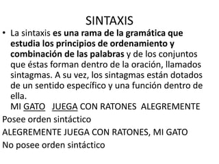 SINTAXIS
• La sintaxis es una rama de la gramática que
estudia los principios de ordenamiento y
combinación de las palabras y de los conjuntos
que éstas forman dentro de la oración, llamados
sintagmas. A su vez, los sintagmas están dotados
de un sentido específico y una función dentro de
ella.
MI GATO JUEGA CON RATONES ALEGREMENTE
Posee orden sintáctico
ALEGREMENTE JUEGA CON RATONES, MI GATO
No posee orden sintáctico
 