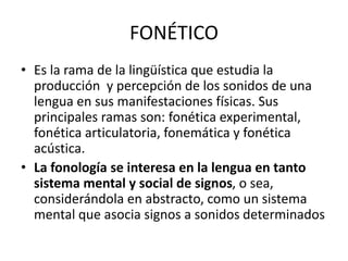 FONÉTICO
• Es la rama de la lingüística que estudia la
producción y percepción de los sonidos de una
lengua en sus manifestaciones físicas. Sus
principales ramas son: fonética experimental,
fonética articulatoria, fonemática y fonética
acústica.
• La fonología se interesa en la lengua en tanto
sistema mental y social de signos, o sea,
considerándola en abstracto, como un sistema
mental que asocia signos a sonidos determinados
 