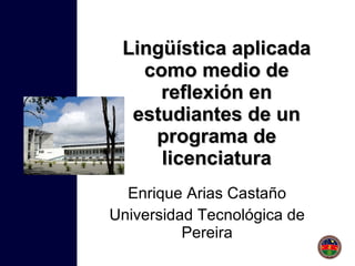 Lingüística aplicada como medio de reflexión en estudiantes de un programa de licenciatura Enrique Arias Castaño Universidad Tecnológica de Pereira 