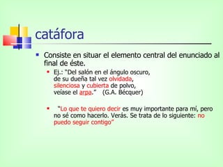 catáfora Consiste en situar el elemento central del enunciado al final de éste.  Ej.: “Del salón en el ángulo oscuro, de su dueña tal vez  olvidada , silenciosa  y  cubierta  de polvo, veíase el  arpa .”  (G.A. Bécquer) “ Lo que te quiero decir  es muy importante para mí, pero no sé como hacerlo. Verás. Se trata de lo siguiente:  no puedo seguir contigo” 