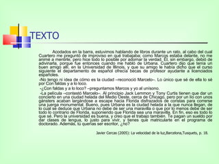 TEXTO Acodados en la barra, estuvimos hablando de libros durante un rato, al cabo del cual Cuartero me preguntó de improviso en qué trabajaba; como Marcos estaba delante, no me animé a mentirle, pero hice todo lo posible por adornar la verdad. Él, sin embargo, debió de adivinarla, porque fue entonces cuando me habló de Urbana. Cuartero dijo que tenía un buen amigo allí, en la Universidad de Illinois, y que su amigo le había dicho que el curso siguiente el departamento de español ofrecía becas de profesor ayudante a licenciados españoles. -No tengo ni idea de cómo es la ciudad –reconoció Marcelo–. Lo único que sé de ella lo sé por Con faldas y a lo loco.   -¿Con faldas y a lo loco? –preguntamos Marcos y yo al unísono.    -La película –contestó Marcelo–. Al principio Jack Lemmon y Tony Curtis tienen que dar un concierto en una ciudad helada del Medio Oeste, cerca de Chicago, pero por un lío con unos gánsters acaban largándose a escape hacia Florida disfrazados de coristas para correrse una juerga monumental. Bueno, pues Urbana es la ciudad helada a la que nunca llegan, de lo cual se deduce que Urbana no debe de ser una maravilla o que por lo menos debe de ser todo lo contrario de Florida, suponiendo que Florida sea una maravilla. En fin, eso es todo lo que sé. Pero la universidad es buena, y creo que el trabajo también. Te pagan un sueldo por dar clases de lengua, lo justo para vivir, y tienes que matricularte en el programa de doctorado. Además, tú querías ser escritor, ¿no?  Javier Cercas (2005): La velocidad de la luz,Barcelona,Tusquets, p. 18.  