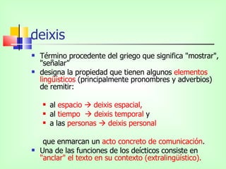 deixis Término procedente del griego que significa "mostrar", "señalar” designa la propiedad que tienen algunos  elementos lingüísticos  (principalmente pronombres y adverbios) de remitir: al  espacio    deixis espacial,  al  tiempo    deixis temporal  y  a las  personas    deixis personal que enmarcan un  acto concreto de comunicación .  Una de las funciones de los deícticos consiste en  "anclar" el texto en su contexto (extralingüístico). 
