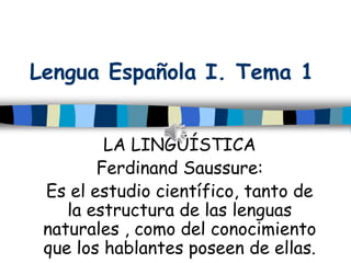 Lengua Española I. Tema 1
LA LINGÜÍSTICA
Ferdinand Saussure:
Es el estudio científico, tanto de
la estructura de las lenguas
naturales , como del conocimiento
que los hablantes poseen de ellas.
 