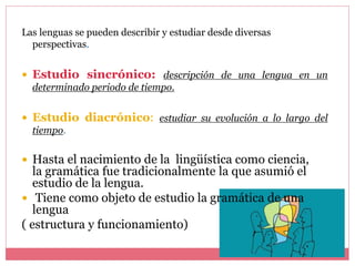Las lenguas se pueden describir y estudiar desde diversas
perspectivas.
 Estudio sincrónico: descripción de una lengua en un
determinado periodo de tiempo.
 Estudio diacrónico: estudiar su evolución a lo largo del
tiempo.
 Hasta el nacimiento de la lingüística como ciencia,
la gramática fue tradicionalmente la que asumió el
estudio de la lengua.
 Tiene como objeto de estudio la gramática de una
lengua
( estructura y funcionamiento)
 