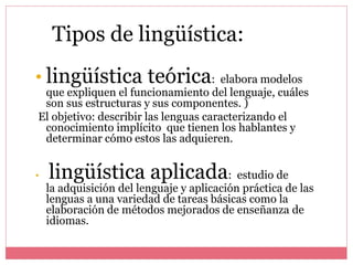 • lingüística teórica: elabora modelos
que expliquen el funcionamiento del lenguaje, cuáles
son sus estructuras y sus componentes. )
El objetivo: describir las lenguas caracterizando el
conocimiento implícito que tienen los hablantes y
determinar cómo estos las adquieren.
• lingüística aplicada: estudio de
la adquisición del lenguaje y aplicación práctica de las
lenguas a una variedad de tareas básicas como la
elaboración de métodos mejorados de enseñanza de
idiomas.
Tipos de lingüística:
 