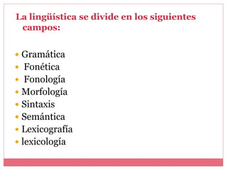  Gramática
 Fonética
 Fonología
 Morfología
 Sintaxis
 Semántica
 Lexicografía
 lexicología
La lingüística se divide en los siguientes
campos:
 