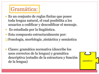  Es un conjunto de reglas finitas que posee
toda lengua natural, el cual posibilita a los
usuarios a codificar y descodificar el mensaje.
 Es estudiada por la lingüística.
 Esta compuesto estructuralmente por:
Fonología, morfología ,sintáctica y semántica
 Clases: gramática normativa (describe los
usos correctos de la lengua) y gramática
descriptiva (estudio de la estructura y función
de la lengua)
Gramática:
 