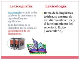 • Lexicografía: estudio de las
palabras de una lengua, su
organización y sus
significados.
• Es la disciplina de la
lingüística que se ocupa de
la elaboración de los
diccionarios.
 Rama de la lingüística
teórica, se encarga de
estudiar la estructura y
el funcionamiento del
repertorio léxico
( vocabulario).
Lexicología:Lexicografía:
 