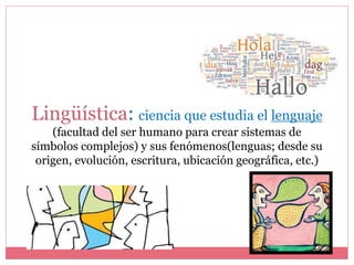 Lingüística: ciencia que estudia el lenguaje
(facultad del ser humano para crear sistemas de
símbolos complejos) y sus fenómenos(lenguas; desde su
origen, evolución, escritura, ubicación geográfica, etc.)
 