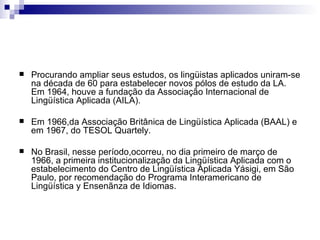 Procurando ampliar seus estudos, os lingüistas aplicados uniram-se na década de 60 para estabelecer novos pólos de estudo da LA.  Em 1964, houve a fundação da Associação Internacional de Lingüística Aplicada (AILA).  Em 1966,da Associação Britânica de Lingüística Aplicada (BAAL) e em 1967, do TESOL Quartely.  No Brasil, nesse período,ocorreu, no dia primeiro de março de 1966, a primeira institucionalização da Lingüística Aplicada com o estabelecimento do Centro de Lingüística Aplicada Yásigi, em São Paulo, por recomendação do Programa Interamericano de Lingüística y Ensenãnza de Idiomas.  