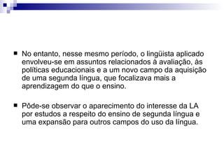 No entanto, nesse mesmo período, o lingüista aplicado envolveu-se em assuntos relacionados à avaliação, às políticas educacionais e a um novo campo da aquisição de uma segunda língua, que focalizava mais a aprendizagem do que o ensino. Pôde-se observar o aparecimento do interesse da LA por estudos a respeito do ensino de segunda língua e uma expansão para outros campos do uso da língua. 