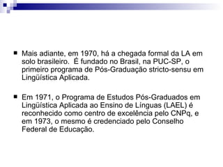 Mais adiante, em 1970, há a chegada formal da LA em solo brasileiro.  É fundado no Brasil, na PUC-SP, o primeiro programa de Pós-Graduação stricto-sensu em Lingüística Aplicada.  Em 1971, o Programa de Estudos Pós-Graduados em Lingüística Aplicada ao Ensino de Línguas (LAEL) é reconhecido como centro de excelência pelo CNPq, e em 1973, o mesmo é credenciado pelo Conselho Federal de Educação. 