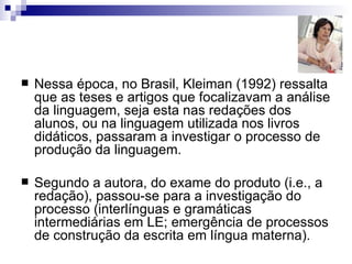 Nessa época, no Brasil, Kleiman (1992) ressalta que as teses e artigos que focalizavam a análise da linguagem, seja esta nas redações dos alunos, ou na linguagem utilizada nos livros didáticos, passaram a investigar o processo de produção da linguagem.  Segundo a autora, do exame do produto (i.e., a redação), passou-se para a investigação do processo (interlínguas e gramáticas intermediárias em LE; emergência de processos de construção da escrita em língua materna). 