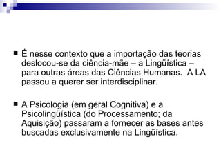 É nesse contexto que a importação das teorias deslocou-se da ciência-mãe – a Lingüística – para outras áreas das Ciências Humanas.  A LA passou a querer ser interdisciplinar. A Psicologia (em geral Cognitiva) e a Psicolingüística (do Processamento; da Aquisição) passaram a fornecer as bases antes buscadas exclusivamente na Lingüística. 