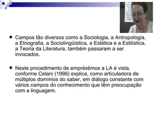 Campos tão diversos como a Sociologia, a Antropologia, a Etnografia, a Sociolingüística, a Estética e a Estilística, a Teoria da Literatura, também passaram a ser invocados.  Neste procedimento de empréstimos a LA é vista, conforme Celani (1998) explica, como articuladora de múltiplos domínios do saber, em diálogo constante com vários campos do conhecimento que têm preocupação com a linguagem. 
