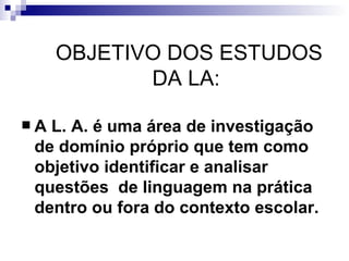 OBJETIVO DOS ESTUDOS DA LA:  A L. A. é uma área de investigação de domínio próprio que tem como  objetivo identificar e analisar questões  de linguagem na prática dentro ou fora do contexto escolar.   